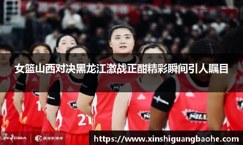 女篮山西对决黑龙江激战正酣精彩瞬间引人瞩目
